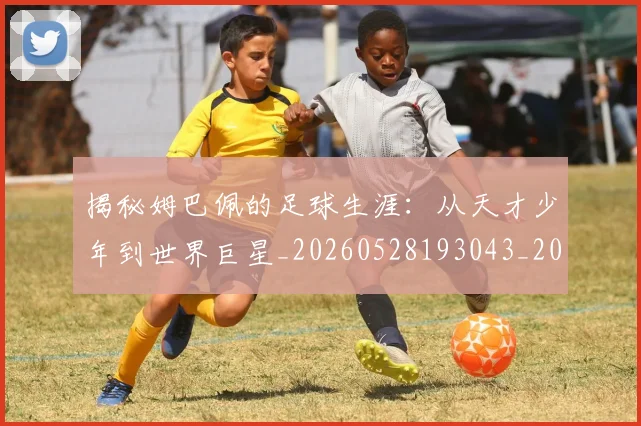 揭秘姆巴佩的足球生涯:从天才少年到世界巨星_20260528193043_20260707015807_20260723184150