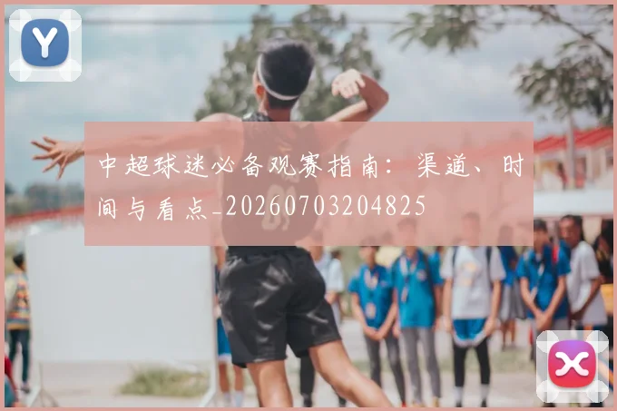中超球迷必备观赛指南:渠道、时间与看点_20260703204825