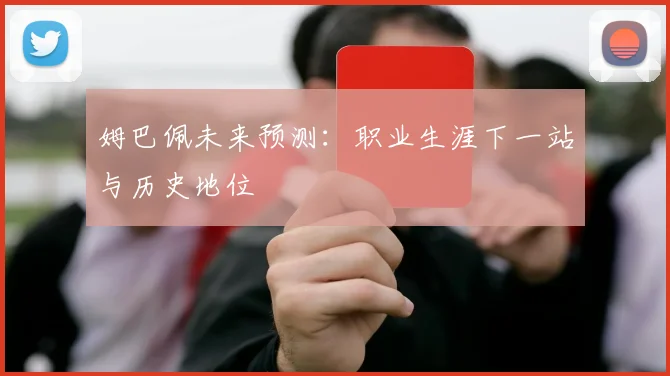 姆巴佩未来预测：职业生涯下一站与历史地位