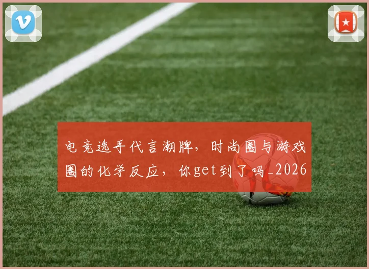 电竞选手代言潮牌,时尚圈与游戏圈的化学反应,你get到了吗_20260708193723_20260802162920