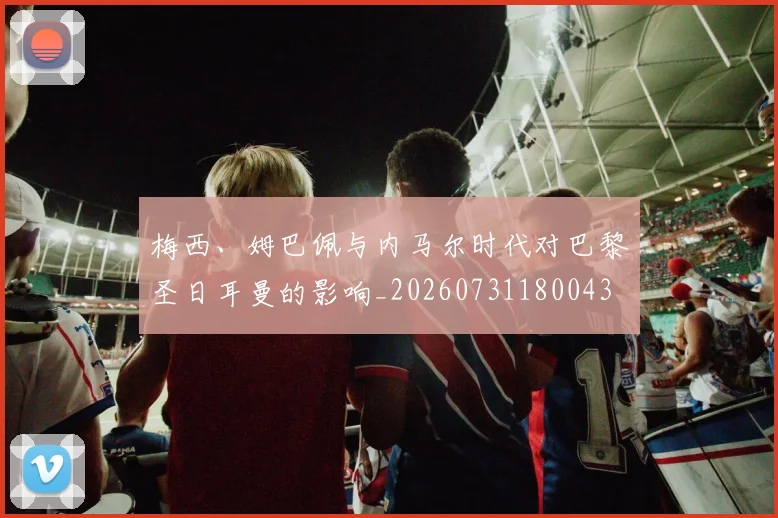 梅西、姆巴佩与内马尔时代对巴黎圣日耳曼的影响_20260731180043