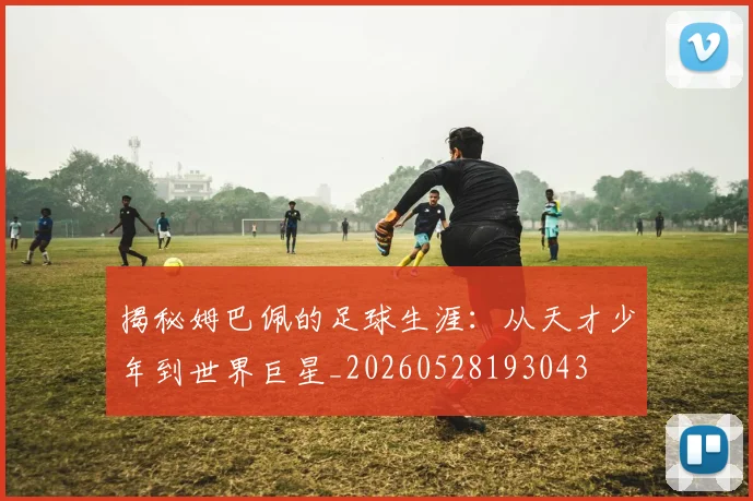 揭秘姆巴佩的足球生涯：从天才少年到世界巨星_20260528193043