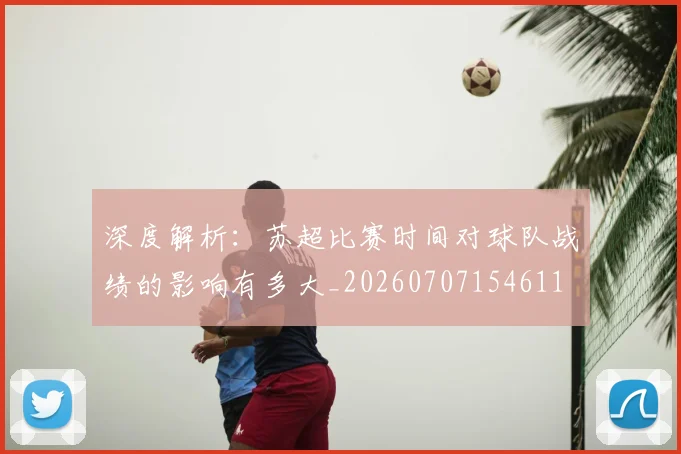 深度解析:苏超比赛时间对球队战绩的影响有多大_20260707154611