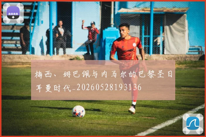 梅西、姆巴佩与内马尔的巴黎圣日耳曼时代_20260528193136