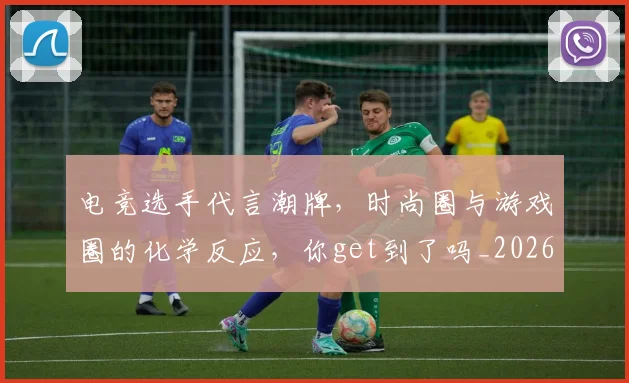 电竞选手代言潮牌,时尚圈与游戏圈的化学反应,你get到了吗_20260708193723_20260802162920